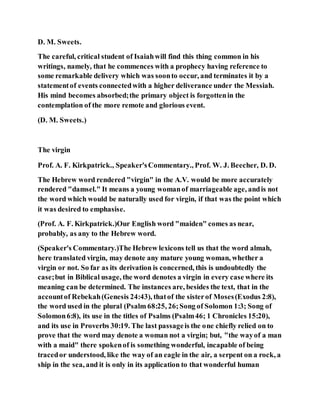D. M. Sweets.
The careful, critical student of Isaiahwill find this thing common in his
writings, namely, that he commences with a prophecy having reference to
some remarkable delivery which was soonto occur, and terminates it by a
statementof events connectedwith a higher deliverance under the Messiah.
His mind becomes absorbed;the primary object is forgottenin the
contemplation of the more remote and glorious event.
(D. M. Sweets.)
The virgin
Prof. A. F. Kirkpatrick., Speaker'sCommentary., Prof. W. J. Beecher, D. D.
The Hebrew word rendered "virgin" in the A.V. would be more accurately
rendered "damsel." It means a young womanof marriageable age, andis not
the word which would be naturally used for virgin, if that was the point which
it was desired to emphasise.
(Prof. A. F. Kirkpatrick.)Our English word "maiden" comes as near,
probably, as any to the Hebrew word.
(Speaker's Commentary.)The Hebrew lexicons tell us that the word almah,
here translated virgin, may denote any mature young woman, whether a
virgin or not. So far as its derivation is concerned, this is undoubtedly the
case;but in Biblical usage, the word denotes a virgin in every case where its
meaning can be determined. The instances are, besides the text, that in the
accountof Rebekah(Genesis 24:43), thatof the sisterof Moses(Exodus 2:8),
the word used in the plural (Psalm 68:25, 26;Song of Solomon 1:3; Song of
Solomon6:8), its use in the titles of Psalms (Psalm46; 1 Chronicles 15:20),
and its use in Proverbs 30:19. The last passageis the one chiefly relied on to
prove that the word may denote a woman not a virgin; but, "the wayof a man
with a maid" there spokenof is something wonderful, incapable of being
tracedor understood, like the way of an eagle in the air, a serpent on a rock, a
ship in the sea, and it is only in its application to that wonderful human
 