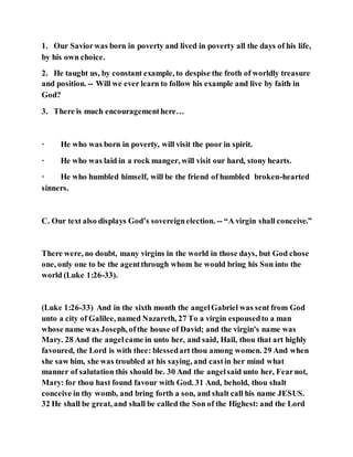 1. Our Saviorwas born in poverty and lived in poverty all the days of his life,
by his own choice.
2. He taught us, by constant example, to despise the froth of worldly treasure
and position. -- Will we ever learn to follow his example and live by faith in
God?
3. There is much encouragementhere…
· He who was born in poverty, will visit the poor in spirit.
· He who was laid in a rock manger, will visit our hard, stony hearts.
· He who humbled himself, will be the friend of humbled broken-hearted
sinners.
C. Our text also displays God’s sovereignelection. -- “A virgin shall conceive.”
There were, no doubt, many virgins in the world in those days, but God chose
one, only one to be the agentthrough whom he would bring his Son into the
world (Luke 1:26-33).
(Luke 1:26-33) And in the sixth month the angelGabriel was sent from God
unto a city of Galilee, named Nazareth, 27 To a virgin espousedto a man
whose name was Joseph, ofthe house of David; and the virgin's name was
Mary. 28 And the angelcame in unto her, and said, Hail, thou that art highly
favoured, the Lord is with thee: blessedart thou among women. 29 And when
she saw him, she was troubled at his saying, and castin her mind what
manner of salutation this should be. 30 And the angelsaid unto her, Fearnot,
Mary: for thou hast found favour with God. 31 And, behold, thou shalt
conceive in thy womb, and bring forth a son, and shalt call his name JESUS.
32 He shall be great, and shall be called the Son of the Highest: and the Lord
 