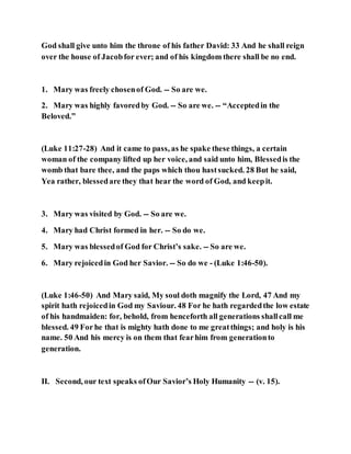 God shall give unto him the throne of his father David: 33 And he shall reign
over the house of Jacobfor ever; and of his kingdom there shall be no end.
1. Mary was freely chosenof God. -- So are we.
2. Mary was highly favoredby God. -- So are we. -- “Acceptedin the
Beloved.”
(Luke 11:27-28) And it came to pass, as he spake these things, a certain
woman of the company lifted up her voice, and said unto him, Blessedis the
womb that bare thee, and the paps which thou hastsucked. 28 But he said,
Yea rather, blessedare they that hear the word of God, and keepit.
3. Mary was visited by God. -- So are we.
4. Mary had Christ formed in her. -- So do we.
5. Mary was blessedof God for Christ’s sake. -- So are we.
6. Mary rejoicedin God her Savior. -- So do we - (Luke 1:46-50).
(Luke 1:46-50) And Mary said, My soul doth magnify the Lord, 47 And my
spirit hath rejoicedin God my Saviour. 48 For he hath regardedthe low estate
of his handmaiden: for, behold, from henceforth all generations shallcall me
blessed. 49 For he that is mighty hath done to me greatthings; and holy is his
name. 50 And his mercy is on them that fearhim from generationto
generation.
II. Second, our text speaks ofOur Savior’s Holy Humanity -- (v. 15).
 