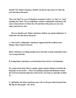 (Isaiah 7:15) Butter and honey shall he eat, that he may know to refuse the
evil, and choose the good.
The word “that” in verse 15 should be translated “when,” or “but,” or “and,”
anything but “that.” If you could figure out how eating butter and honey will
cause a man to know to refuse the evil and choose the good, you can soon
make yourself very rich.
The text should read, “Butter and honey shall he eat;and he shall know to
refuse the evil, and choose the good.”
A. Our Lord’s eating butter and honey suggeststhat He would be born
during a time of peace in Israel.
Butter and honey are things people rarely take time to make and gatherwhen
war ravages the land.
B. Eating butter and honey is a declarationof our Savior’s real humanity.
We rejoice in his deity. But we equally rejoice and give thanks to God for the
humanity of our Savior. -- There was nothing unusual and distinctive about
the Lord Jesus but his sinlessness. OurSavior, our God, is a man like us (Heb.
2).
C. Spiritually, the butter and honey may refer to the grace that is poured into
His lips for His people -- (Ps. 45:2).
 
