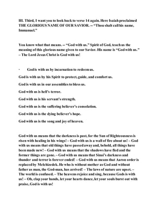 III. Third, I want you to look back to verse 14 again. Here Isaiahproclaimed
THE GLORIOUS NAME OF OUR SAVIOR. -- “Thou shalt callhis name,
Immanuel.”
You know what that means. -- “God with us.” Spirit of God, teachus the
meaning of this glorious name given to our Savior. His name is “Godwith us.”
– The Lord Jesus Christ is God with us!
· Godis with us by incarnation to redeemus.
God is with us by his Spirit to protect, guide, and comfort us.
God is with us in our assemblies to bless us.
God with us is hell’s terror.
God with us is his servant’s strength.
God with us is the suffering believer’s consolation.
God with us is the dying believer’s hope.
God with us is the song and joy of heaven.
God with us means that the darkness is past, for the Sun of Righteousnessis
risen with healing in his wings! – God with us is a wall of fire about us! – God
with us means that old things have passedawayand, behold, all things have
been made new! – God with us means that the shadows have fled and the
former things are gone. – God with us means that Sinai’s darkness and
thunder and terror is forever ended! – God with us means that Aaron order is
replacedby Melchizedek. He who is without mother as God and without
father as man, the God-man, has arrived! – The laws of nature are upset. –
The world is confused. – The heavens rejoice and sing, because Gods is with
us! – Oh, clap your hands, let your hearts dance, let your souls burst out with
praise, God is with us!
 