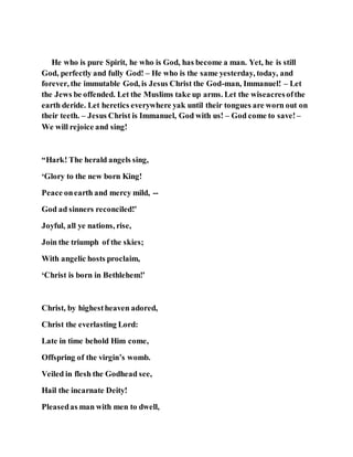 He who is pure Spirit, he who is God, has become a man. Yet, he is still
God, perfectly and fully God! – He who is the same yesterday, today, and
forever, the immutable God, is Jesus Christ the God-man, Immanuel! – Let
the Jews be offended. Let the Muslims take up arms. Let the wiseacresofthe
earth deride. Let heretics everywhere yak until their tongues are worn out on
their teeth. – Jesus Christ is Immanuel, God with us! – God come to save! –
We will rejoice and sing!
“Hark! The herald angels sing,
‘Glory to the new born King!
Peace onearth and mercy mild, --
God ad sinners reconciled!’
Joyful, all ye nations, rise,
Join the triumph of the skies;
With angelic hosts proclaim,
‘Christ is born in Bethlehem!’
Christ, by highestheaven adored,
Christ the everlasting Lord:
Late in time behold Him come,
Offspring of the virgin’s womb.
Veiled in flesh the Godhead see,
Hail the incarnate Deity!
Pleasedas man with men to dwell,
 