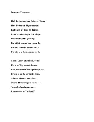 Jesus our Emmanuel.
Hail the heaven born Prince of Peace!
Hail the Sun of Righteousness!
Light and life to us He brings,
Risenwith healing in His wings.
Mild He lays His glory by,
Born that man no more may die,
Born to raise the sons of earth,
Born to give them secondbirth.
Come, Desire of Nations, come!
Fix in us Thy humble home:
Rise, the woman’s conquering Seed,
Bruise in us the serpent’s head.
Adam’s likeness now efface,
Stamp Thine image in its place:
SecondAdam from above,
Reinstate us in Thy love!”
 