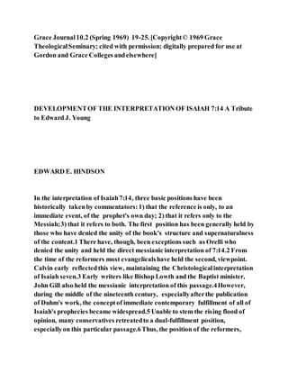 Grace Journal10.2 (Spring 1969) 19-25. [Copyright© 1969 Grace
TheologicalSeminary; cited with permission; digitally prepared for use at
Gordon and Grace Colleges andelsewhere]
DEVELOPMENTOF THE INTERPRETATION OF ISAIAH 7:14 A Tribute
to Edward J. Young
EDWARD E. HINDSON
In the interpretation of Isaiah7:14, three basic positions have been
historically takenby commentators:1) that the reference is only, to an
immediate event, of the prophet's own day; 2) that it refers only to the
Messiah;3) that it refers to both. The first position has been generally held by
those who have denied the unity of the book's structure and supernaturalness
of the content.1 There have, though, been exceptions such as Orelli who
denied the unity and held the direct messianic interpretation of 7:14.2 From
the time of the reformers most evangelicalshave held the second, viewpoint.
Calvin early reflectedthis view, maintaining the Christologicalinterpretation
of Isaiah seven.3 Early writers like Bishop Lowth and the Baptist minister,
John Gill also held the messianic interpretation of this passage.4However,
during the middle of the nineteenth century, especiallyafterthe publication
of Duhm's work, the conceptof immediate contemporary fulfillment of all of
Isaiah's prophecies became widespread.5 Unable to stem the rising flood of
opinion, many conservatives retreatedto a dual-fulfillment position,
especiallyon this particular passage.6Thus, the position of the reformers,
 