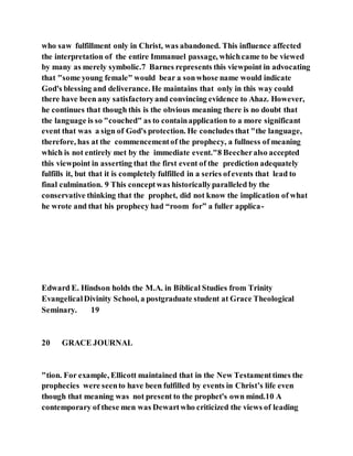 who saw fulfillment only in Christ, was abandoned. This influence affected
the interpretation of the entire Immanuel passage, whichcame to be viewed
by many as merely symbolic.7 Barnes represents this viewpoint in advocating
that "some young female" would bear a sonwhose name would indicate
God's blessing and deliverance. He maintains that only in this way could
there have been any satisfactoryand convincing evidence to Ahaz. However,
he continues that though this is the obvious meaning there is no doubt that
the language is so "couched" as to containapplication to a more significant
event that was a sign of God's protection. He concludes that "the language,
therefore, has at the commencementof the prophecy, a fullness of meaning
which is not entirely met by the immediate event."8 Beecheralso accepted
this viewpoint in asserting that the first event of the prediction adequately
fulfills it, but that it is completely fulfilled in a series ofevents that lead to
final culmination. 9 This conceptwas historicallyparalleled by the
conservative thinking that the prophet, did not know the implication of what
he wrote and that his prophecy had “room for” a fuller applica-
Edward E. Hindson holds the M.A. in Biblical Studies from Trinity
EvangelicalDivinity School, a postgraduate student at Grace Theological
Seminary. 19
20 GRACE JOURNAL
"tion. For example, Ellicott maintained that in the New Testamenttimes the
prophecies were seento have been fulfilled by events in Christ’s life even
though that meaning was not present to the prophet's own mind.10 A
contemporary of these men was Dewartwho criticized the views of leading
 