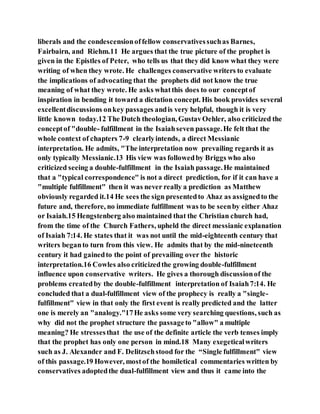 liberals and the condescensionoffellow conservativessuchas Barnes,
Fairbairn, and Riehm.11 He argues that the true picture of the prophet is
given in the Epistles of Peter, who tells us that they did know what they were
writing of when they wrote. He challenges conservative writers to evaluate
the implications of advocating that the prophets did not know the true
meaning of what they wrote. He asks whatthis does to our conceptof
inspiration in bending it toward a dictation concept. His book provides several
excellentdiscussions onkey passages andis very helpful, though it is very
little known today.12 The Dutch theologian, GustavOehler, also criticized the
conceptof "double- fulfillment in the Isaiahseven passage.He felt that the
whole context of chapters 7-9 clearlyintends, a direct Messianic
interpretation. He admits, "The interpretation now prevailing regards it as
only typically Messianic.13 His view was followedby Briggs who also
criticized seeing a double-fulfillment in the Isaiah passage.He maintained
that a "typical correspondence" is not a direct prediction, for if it can have a
"multiple fulfillment" then it was never really a prediction as Matthew
obviously regarded it.14 He sees the sign presentedto Ahaz as assignedto the
future and, therefore, no immediate fulfillment was to be seenby either Ahaz
or Isaiah.15 Hengstenberg also maintained that the Christian church had,
from the time of the Church Fathers, upheld the direct messianic explanation
of Isaiah 7:14. He states that it was not until the mid-eighteenth century that
writers beganto turn from this view. He admits that by the mid-nineteenth
century it had gainedto the point of prevailing over the historic
interpretation.16 Cowles also criticizedthe growing double-fulfillment
influence upon conservative writers. He gives a thorough discussionof the
problems createdby the double-fulfillment interpretation of Isaiah7:14. He
concluded that a dual-fulfillment view of the prophecy is really a "single-
fulfillment" view in that only the first event is really predicted and the latter
one is merely an "analogy."17He asks some very searching questions, such as
why did not the prophet structure the passageto "allow" a multiple
meaning? He stressesthat the use of the definite article the verb tenses imply
that the prophet has only one person in mind.18 Many exegeticalwriters
such as J. Alexander and F. Delitzschstood for the “Single fulfillment" view
of this passage.19 However, mostof the homiletical commentaries written by
conservatives adoptedthe dual-fulfillment view and thus it came into the
 