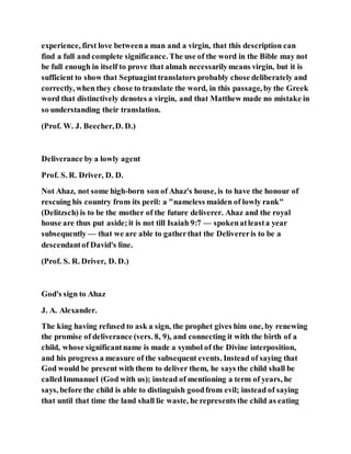 experience, first love betweena man and a virgin, that this description can
find a full and complete significance. The use of the word in the Bible may not
be full enough in itself to prove that almah necessarilymeans virgin, but it is
sufficient to show that Septuaginttranslators probably chose deliberately and
correctly, when they chose to translate the word, in this passage, by the Greek
word that distinctively denotes a virgin, and that Matthew made no mistake in
so understanding their translation.
(Prof. W. J. Beecher,D. D.)
Deliverance by a lowly agent
Prof. S. R. Driver, D. D.
Not Ahaz, not some high-born son of Ahaz's house, is to have the honour of
rescuing his country from its peril: a "nameless maiden of lowly rank"
(Delitzsch) is to be the mother of the future deliverer. Ahaz and the royal
house are thus put aside;it is not till Isaiah 9:7 — spokenatleasta year
subsequently — that we are able to gatherthat the Delivereris to be a
descendantof David's line.
(Prof. S. R. Driver, D. D.)
God's sign to Ahaz
J. A. Alexander.
The king having refused to ask a sign, the prophet gives him one, by renewing
the promise of deliverance (vers. 8, 9), and connecting it with the birth of a
child, whose significantname is made a symbol of the Divine interposition,
and his progress a measure of the subsequent events. Instead of saying that
God would be present with them to deliver them, he says the child shall be
calledImmanuel (God with us); instead of mentioning a term of years, he
says, before the child is able to distinguish goodfrom evil; instead of saying
that until that time the land shall lie waste, he represents the child as eating
 