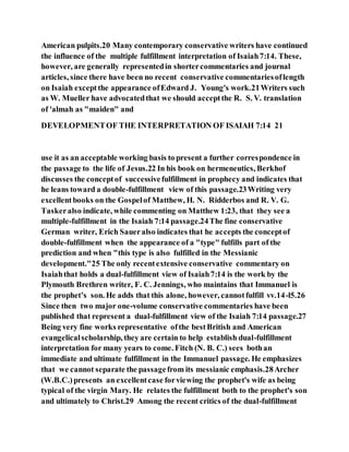 American pulpits.20 Many contemporary conservative writers have continued
the influence of the multiple fulfillment interpretation of Isaiah7:14. These,
however, are generally representedin shortercommentaries and journal
articles, since there have been no recent conservative commentariesoflength
on Isaiah exceptthe appearance ofEdward J. Young's work.21Writers such
as W. Mueller have advocatedthat we should acceptthe R. S. V. translation
of 'almah as "maiden" and
DEVELOPMENTOF THE INTERPRETATION OF ISAIAH 7:14 21
use it as an acceptable working basis to present a further correspondence in
the passage to the life of Jesus.22 In his book on hermeneutics, Berkhof
discusses the conceptof successivefulfillment in prophecy and indicates that
he leans toward a double-fulfillment view of this passage.23Writing very
excellentbooks on the Gospelof Matthew, H. N. Ridderbos and R. V. G.
Taskeralso indicate, while commenting on Matthew 1:23, that they see a
multiple-fulfillment in the Isaiah 7:14 passage.24The fine conservative
German writer, Erich Saueralso indicates that he accepts the conceptof
double-fulfillment when the appearance of a "type" fulfills part of the
prediction and when "this type is also fulfilled in the Messianic
development."25 The only recentextensive conservative commentary on
Isaiahthat holds a dual-fulfillment view of Isaiah7:14 is the work by the
Plymouth Brethren writer, F. C. Jennings, who maintains that Immanuel is
the prophet’s son. He adds that this alone, however, cannotfulfill vv.14-l5.26
Since then two major one-volume conservative commentaries have been
published that represent a dual-fulfillment view of the Isaiah 7:14 passage.27
Being very fine works representative ofthe bestBritish and American
evangelicalscholarship, they are certain to help establish dual-fulfillment
interpretation for many years to come. Fitch (N. B. C.) sees bothan
immediate and ultimate fulfillment in the Immanuel passage. He emphasizes
that we cannot separate the passagefrom its messianic emphasis.28Archer
(W.B.C.)presents an excellentcase forviewing the prophet's wife as being
typical of the virgin Mary. He relates the fulfillment both to the prophet's son
and ultimately to Christ.29 Among the recent critics of the dual-fulfillment
 