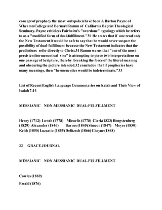 conceptof prophecy the most outspokenhave been J. Barton Payne of
WheatonCollege and Bernard Ramm of California Baptist Theological
Seminary. Payne criticizes Fairbairn's "overdone" typologywhich he refers
to as a "modified form of dual-fulfillment."30 He states that if one read only
the New Testamentit would be safe to say that he would never suspectthe
possibility of dual-fulfillment because the New Testamentindicates that the
predictions refer directly to Christ.31 Ramm warns that "one of the most
persistenthermeneutical sins" is attempting to place two interpretations on
one passageofScripture, thereby breaking the force of the literal meaning
and obscuring the picture intended.32 concludes that if prophecies have
many meanings, then "hermeneutics would be indeterminate."33
List of RecentEnglish Language Commentaries onIsaiah and Their View of
Isaiah7:14
MESSIANIC NON-MESSIANIC DUAL-FULFILLMENT
Henry (1712) Lowth (1778) Micaelis (1778) Clark(1823)Hengstenberg
(1829) Alexander (1846) Barnes (1840)Simeon(1847) Meyer(1850)
Keith (1850)Luzzatto (1855)Delitzsch(1866)Cheyne (1868)
22 GRACE JOURNAL
MESSIANIC NON-MESSIANIC DUAL-FULFILLMENT
Cowles (1869)
Ewald (1876)
 