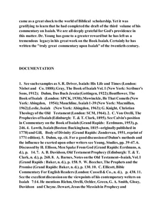 came as a great shock to the world of Biblical scholarship. Yet it was
gratifying to learn that he had completedthe draft of the third volume of his
commentary on Isaiah. We are all deeply grateful for God's providence in
this matter. Dr. Young has gone to a greaterrewardbut he has left us a
tremendous legacyin his greatwork on the Book Isaiah. Certainly he has
written the "truly great commentary upon Isaiah" of the twentieth century.
DOCUMENTATION
1. See suchexamples as S. R. Driver, Isaiah: His Life and Times (London:
Nisbet and Co. 1888);Gray, The Book ofIsaiah Vol. I (New York: Scribner's
Sons, 1912); Duhm, Das Buch Jesaia(Gottingen, 1922);Boutflower, The
Book ofIsaiah (London: SPCK, 1930);Mowinckle, He That Cometh (New
York: Abingdon, 1954);Mauchline, Isaiah1-39 (New York: Macmillan,
1962);Leslie, Isaiah (New York: Abingdon, 1963);G. Knight, Christian
Theologyof the Old Testament(London: SCM, 1964). 2. C. Von Orelli, The
Prophecies ofIsaiah(Edinburgh: T. & T. Clark, 1895). See Calvin's position
in Commentary on the Book ofIsaiah (Grand Rapids: Eerdmans, 1953), p.
246. 4. Lowth, Isaiah(Boston:Buckingham, 1815--originallypublished in
1778)and Gill, Body of Divinity (Grand Rapids: Zondervan, 1951, reprint of
1771 edition). 5. Duhm, op. cit. For a gooddiscussionof Duhm's methods and
the influence he exerted upon other writers see Young, Studies, pp. 39-47. 6.
Discussedby H. Ellison, Men Spake From God (Grand Rapids:Eerdmans, n.
d.), p. 14. 7. A. B. Davidson, Old TestamentProphecy (Edinburgh: T. & T.
Clark, n. d.), p. 268. 8. A. Barnes, Notes onthe Old Testament--Isaiah, Vol. I
(Grand Rapids : Baker, n. d.), p. 158. 9. W. Beecher, The Prophets and the
Promise (Grand Rapids: Baker, n. d.), p. 130. 10. C. Ellicott, Bible
Commentary For English Readers (London: Cassell& Co., n. d.), p. 438. 11.
See the excellentdiscussionon the viewpoints of his contemporary writers on
Isaiah 7:14. He mentions Riehm, Orelli, Oehler, Green, G. A. Smith, Gloay,
Davidson and Cheyne. Dewart, Jesus the Messiahin Prophecyand
 