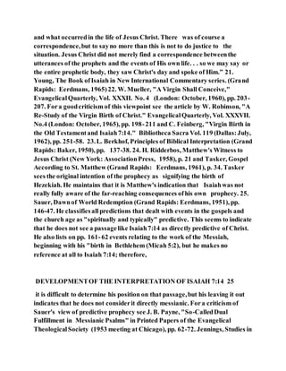 and what occurredin the life of Jesus Christ. There was of course a
correspondence,but to sayno more than this is not to do justice to the
situation. Jesus Christ did not merely find a correspondence betweenthe
utterances of the prophets and the events of His own life. . . so we may say or
the entire prophetic body, they saw Christ's day and spoke of Him.” 21.
Young, The Book ofIsaiah in New International Commentary series. (Grand
Rapids: Eerdmans, 1965)22. W. Mueller, "A Virgin Shall Conceive,"
EvangelicalQuarterly, Vol. XXXII. No. 4 (London: October, 1960), pp. 203-
207. Fora goodcriticism of this viewpoint see the article by W. Robinson, "A
Re-Study of the Virgin Birth of Christ." EvangelicalQuarterly, Vol. XXXVII.
No.4 (London: October, 1965), pp. 198-211 and C. Feinberg, "Virgin Birth in
the Old Testamentand Isaiah7:14." Bibliotheca Sacra Vol. 119 (Dallas:July,
1962), pp. 251-58. 23.L. Berkhof, Principles of Biblical Interpretation (Grand
Rapids: Baker, 1950), pp. 137-38. 24. H. Ridderbos, Matthew's Witness to
Jesus Christ (New York: AssociationPress, 1958), p. 21 and Tasker, Gospel
According to St. Matthew (Grand Rapids: Eerdmans, 1961), p. 34. Tasker
sees the original intention of the prophecy as signifying the birth of
Hezekiah. He maintains that it is Matthew's indication that Isaiahwas not
really fully aware of the far-reaching consequences ofhis own prophecy. 25.
Sauer, Dawnof World Redemption (Grand Rapids: Eerdmans, 1951), pp.
146-47. He classifiesallpredictions that dealt with events in the gospels and
the church age as "spiritually and typically" predictive. This seems to indicate
that he does not see a passagelike Isaiah7:14 as directly predictive of Christ.
He also lists on pp. 161-62 events relating to the work of the Messiah,
beginning with his "birth in Bethlehem (Micah 5:2), but he makes no
reference at all to Isaiah 7:14; therefore,
DEVELOPMENTOF THE INTERPRETATION OF ISAIAH 7:14 25
it is difficult to determine his position on that passage,but his leaving it out
indicates that he does not considerit directly messianic. Fora criticism of
Sauer's view of predictive prophecy see J. B. Payne, "So-CalledDual
Fulfillment in Messianic Psalms" in Printed Papers of the Evangelical
TheologicalSociety (1953 meeting at Chicago), pp. 62-72. Jennings, Studies in
 