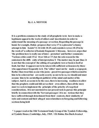 By J. A. MOTYER
It is a problem common to the study of all prophetic texts how to make a
legitimate appeal to the work of editors and insertionists in order to
understand the meaning of a passage orsection. Regarding the passage in
hand, for example, Duhm proposes that verse 17 is a glossator's clumsy
attempt to link Isaiah 7:1-16 with 18-25, and considers verses 18-25to be
the work of 'a collectorofIsaianic fragments'.1 Kissane, however, urges that
'the problem here is really one of inter- pretation' and further comments:
'Various critics omit 15 or 16 or 16b or 17;but the sole reasonfor the
omissionis the diffi- culty of interpretation.'2 The matter may be put thus: it
is not that the conceptof the editing of a prophetic text or book is itself at
fault, but that it appears not to be takenwith sufficient seriousnessby those
who appealmost frequently to it. The 'editor' must not be made a scapegoat.
Rather than treat him as one who juxta- posed two passageswhichseemedto
him to be coherent but are easilyseenby us not to be so, we should and must
assume him to be an intelligent publicist of the mind and matter of his
subject. And if, as seems to be the case, there is increasing readiness to allow
that the prophets could and did act as their own editors, then all the more
must we seek to implement the principle of the priority of exegetical
considerations. Itis not unrelated to our present task to pursue this principle
briefly in connectionwith the 'Servant passages'. Itis no- torious that they
have suffered through detachment from their contexts, their similarity of
style and content and their alleged non-relatedness to foregoing and following
sections being held
* A paper read at the Old TestamentStudy Group of the Tyndale Fellowship,
at Tyndale House, Cambridge, July, 1969. 1 B. Duhm, Das Buch Jesaia,4
 