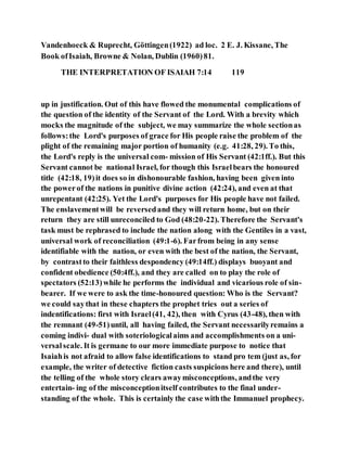 Vandenhoeck & Ruprecht, Göttingen(1922) ad loc. 2 E. J. Kissane, The
Book ofIsaiah, Browne & Nolan, Dublin (1960)81.
THE INTERPRETATION OF ISAIAH 7:14 119
up in justification. Out of this have flowed the monumental complications of
the question of the identity of the Servant of the Lord. With a brevity which
mocks the magnitude of the subject, we may summarize the whole sectionas
follows:the Lord's purposes of grace for His people raise the problem of the
plight of the remaining major portion of humanity (e.g. 41:28, 29). To this,
the Lord's reply is the universal com- mission of His Servant (42:1ff.). But this
Servant cannot be national Israel, for though this Israelbears the honoured
title (42:18, 19)it does so in dishonourable fashion, having been given into
the powerof the nations in punitive divine action (42:24), and even at that
unrepentant (42:25). Yet the Lord's purposes for His people have not failed.
The enslavementwill be reversedand they will return home, but on their
return they are still unreconciled to God (48:20-22). Therefore the Servant's
task must be rephrased to include the nation along with the Gentiles in a vast,
universal work of reconciliation (49:1-6). Farfrom being in any sense
identifiable with the nation, or even with the best of the nation, the Servant,
by contrastto their faithless despondency (49:14ff.) displays buoyant and
confident obedience (50:4ff.), and they are called on to play the role of
spectators (52:13)while he performs the individual and vicarious role of sin-
bearer. If we were to ask the time-honoured question: Who is the Servant?
we could saythat in these chapters the prophet tries out a series of
indentifications: first with Israel(41, 42), then with Cyrus (43-48), then with
the remnant (49-51)until, all having failed, the Servant necessarilyremains a
coming indivi- dual with soteriologicalaims and accomplishments on a uni-
versalscale. It is germane to our more immediate purpose to notice that
Isaiahis not afraid to allow false identifications to stand pro tem (just as, for
example, the writer of detective fiction casts suspicions here and there), until
the telling of the whole story clears awaymisconceptions, andthe very
entertain- ing of the misconceptionitself contributes to the final under-
standing of the whole. This is certainly the case withthe Immanuel prophecy.
 