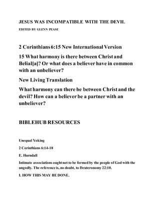 JESUS WAS INCOMPATIBLE WITH THE DEVIL
EDITED BY GLENN PEASE
2 Corinthians6:15 New International Version
15 What harmony is there between Christand
Belial[a]? Or what does a believerhave in common
with an unbeliever?
New Living Translation
Whatharmony can there be between Christand the
devil? How can a believerbe a partner with an
unbeliever?
BIBLEHUB RESOURCES
Unequal Yoking
2 Corinthians 6:14-18
E. Hurndall
Intimate associations oughtnot to be formed by the people of God with the
ungodly. The reference is, no doubt, to Deuteronomy 22:10.
I. HOW THIS MAY BE DONE.
 