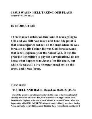 JESUS WAS IN HELL TAKING OUR PLACE
EDITED BY GLENN PEASE
INTRODUCTION
There is much debate on this issue of Jesus going to
hell, and you will read much of it here. My point is
that Jesus experienced hell on the cross when He was
forsakenby His Father. He was God-forsaken, and
that is hell-especiallyfor the Son of God. It was the
price He was willing to pay for our salvation. I do not
know what happened to Jesus after His death, but
while He was still alivehe experienced hell on the
cross, and it was for us.
GLENN PEASE
TO HELL AND BACK Basedon Matt. 27:45-54
One of the greatestparadoxes ofhistory is the story of the young English
sailorby the name of Noble. His job was to deliver a large cannon from
Portsmouth, England to Bostonin the Colonies in the mid 1700's. Aftertwo
days on the ship HMS INTREPID, they encountered heavy weather. Ensign
Noble hurriedly securedthe cannon thinking these ropes should hold it, for it
 