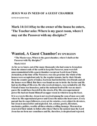 JESUS WAS IN NEED OF A GUEST CHAMBER
EDITED BY GLENN PEASE
Mark 14:14 14Say to the owner of the house he enters,
'The Teacher asks:Where is my guest room, where I
may eat the Passoverwith my disciples?'
Wanted, A Guest Chamber! BY SPURGEON
“The Mastersays, Where is the guestchamber, where I shall eat the
Passoverwith My disciples?”
Mark 14:14
As far as we know, out of the many thousands who had come to Jerusalem
from the utmost ends of the earth to keep the Passover, none were left
unaccommodatedwith a guestchamber except our Lord Jesus Christ.
Jerusalem, at the time of the Passover, was one greatinn–the whole of the
houses were occupiednot only by the regular tenants, but by their friends
from the country parts of Judea. Eachone had invited his own friends and all
the houses were filled. But there was found no one to invite the Savior and He
had no dwelling of His own. He who receivedsinners, was excluded by all. The
Friend of man was houseless, andat the national festival He was no man’s
guest. He would have been left in the streets, if by His ownsupernatural
powerHe had not found Himself an upper room in which to keep the feast.
It is so even to this day–Jesus is not receivedamong the sons of men save only
where by His supernatural powerand Grace He makes the heart anew. Every
pursuit has its eagerfollowers,everyart its votaries, every objectits devotees,
but Jesus is uncared for and neglected. Art, science,poetry, literature,
mechanics, politics, wealth–allthese obtain a willing homage. Menneed no
renewalof their minds to follow after these! But to the natural man the Lord
Jesus has no form nor comeliness and He, therefore, is despisedand rejected.
 