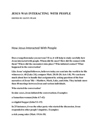 JESUS WAS INTERACTING WITH PEOPLE
EDITED BY GLENN PEASE
How Jesus Interacted With People
Does evangelismmake you nervous? If so, it will help to study carefully how
Jesus interactedwith people. Whom did He meet? How did He connectwith
them? Where did the encounters take place? Who initiated contact? What
happened in the conversation'
Like Jesus’originalfollowers, believers today are sent into the world to be His
witnesses (v. 48 [Luke 24]; compare Matt. 28:18-20;Acts 1:8). We can learn
much about how to handle that assignmentby asking questions of the four
narratives of Jesus’life—Matthew, Mark, Luke, and John. They include more
than 40 meetings betweenJesus and various individuals.
Who started the conversation'
In nine cases,Jesus initiatedthe conversations.Examples:
a Samaritan woman(John 4:7-42)
a crippled beggar(John 5:1-15)
In 25 instances, it was the other party who started the discussion. Jesus
responded to other people’s inquiries. Examples:
a rich young ruler (Matt. 19:16-30)
 