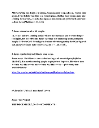 After grieving the death of a friend, Jesus planned to spend some restful time
alone. Crowds followedHim to a remote place. Ratherthan being angry and
sending them away, Jesus had compassiononthem and performed a miracle
to feed them (Matthew 14:13-21).
7. Jesus sharedmeals with people.
In Jesus’s culture, sharing a meal with someone meant you were no longer
strangers, but close friends. Jesus extended His friendship and kindness to
people far from God, the religious leaders who thought they had God figured
out, and everyone in between(Mark 2:15-17, Luke 7:36).
8. Jesus emphasizedindividuals over tasks.
Jesus wants His followers to care for hurting and troubled people (John
21:15-17). Ratherthan seeing people as projects to improve, He wants us to
love the way He loved and serve the way He served— personallyand
unconditionally.
https://newspring.cc/articles/what-jesus-said-about-relationships
5 Groups of Outcasts ThatJesus Loved
Jesus Film Project
THU DECEMBER7, 2017 ·6 COMMENTS
 