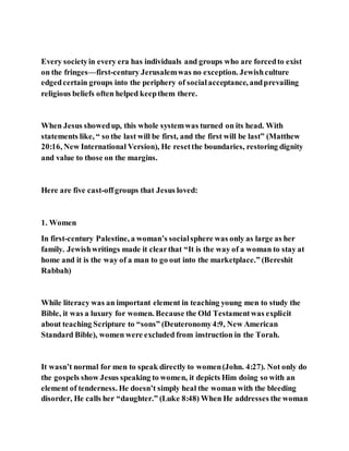 Every societyin every era has individuals and groups who are forcedto exist
on the fringes—first-century Jerusalemwas no exception. Jewishculture
edgedcertain groups into the periphery of socialacceptance, andprevailing
religious beliefs often helped keepthem there.
When Jesus showedup, this whole systemwas turned on its head. With
statements like, “ so the last will be first, and the first will be last” (Matthew
20:16, New International Version), He resetthe boundaries, restoring dignity
and value to those on the margins.
Here are five cast-offgroups that Jesus loved:
1. Women
In first-century Palestine, a woman’s socialsphere was only as large as her
family. Jewishwritings made it clearthat “It is the way of a woman to stay at
home and it is the way of a man to go out into the marketplace.” (Bereshit
Rabbah)
While literacy was an important element in teaching young men to study the
Bible, it was a luxury for women. Because the Old Testamentwas explicit
about teaching Scripture to “sons” (Deuteronomy4:9, New American
Standard Bible), women were excluded from instruction in the Torah.
It wasn’t normal for men to speak directly to women(John. 4:27). Not only do
the gospels show Jesus speaking to women, it depicts Him doing so with an
element of tenderness. He doesn’t simply heal the woman with the bleeding
disorder, He calls her “daughter.” (Luke 8:48) When He addresses the woman
 