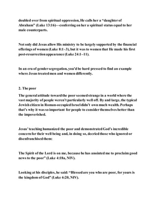 doubled over from spiritual oppression, He calls her a “daughterof
Abraham” (Luke 13:16)—conferring on her a spiritual status equal to her
male counterparts.
Not only did Jesus allow His ministry to be largely supported by the financial
offerings of women (Luke 8:1–3), but it was to women that He made his first
post-resurrectionappearance (Luke 24:1–11).
In an era of gendersegregation, you’d be hard pressed to find an example
where Jesus treatedmen and women differently.
2. The poor
The generalattitude towardthe poor seemedstrange in a world where the
vast majority of people weren’t particularly well off. By and large, the typical
Jewishcitizen in Roman-occupiedIsraeldidn’t own much wealth. Perhaps
that’s why it was so important for people to considerthemselves better than
the impoverished.
Jesus’teaching humanized the poor and demonstratedGod’s incredible
concernfor their well being and, in doing so, decriedthose who ignored or
disenfranchisedthem:
The Spirit of the Lord is on me, because he has anointed me to proclaim good
news to the poor” (Luke 4:18a, NIV).
Looking at his disciples, he said: “Blessedare you who are poor, for yours is
the kingdom of God” (Luke 6:20, NIV).
 