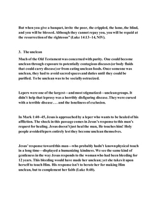 But when you give a banquet, invite the poor, the crippled, the lame, the blind,
and you will be blessed. Although they cannot repay you, you will be repaid at
the resurrectionof the righteous” (Luke 14:13–14, NIV).
3. The unclean
Much of the Old Testamentwas concernedwith purity. One could become
unclean through exposure to potentially contagious diseases(orbody fluids
that could carry disease)or from eating unclean foods. Once someone was
unclean, they had to avoid sacredspacesand duties until they could be
purified. To be unclean was to be sociallyostracized.
Lepers were one of the largest—andmost stigmatized—uncleangroups. It
didn’t help that leprosy was a horribly disfiguring disease.Theywere cursed
with a terrible disease . . . and the loneliness of exclusion.
In Mark 1:40–45, Jesus is approachedby a leper who wants to be healed of his
affliction. The shock in this passagecomes in Jesus’s responseto this man’s
request for healing. Jesus doesn’tjust healthe man, He touches him! Holy
people avoidedlepers entirely lestthey become unclean themselves.
Jesus’response towardthis man—who probably hadn’t knownphysical touch
in a long time—displayed a humanizing kindness. We see the same kind of
gentleness in the way Jesus responds to the womanwho had been bleeding for
12 years. This bleeding would have made her unclean; yet she takes it upon
herself to touch Him. His response isn’t to berate her for making Him
unclean, but to complement her faith (Luke 8:48).
 