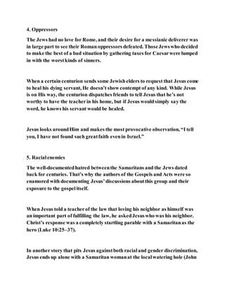 4. Oppressors
The Jews had no love for Rome, and their desire for a messianic deliverer was
in large part to see their Roman oppressors defeated. ThoseJewswho decided
to make the best of a bad situation by gathering taxes for Caesarwere lumped
in with the worstkinds of sinners.
When a certain centurion sends some Jewish elders to request that Jesus come
to heal his dying servant, He doesn’t show contempt of any kind. While Jesus
is on His way, the centurion dispatches friends to tell Jesus that he’s not
worthy to have the teacherin his home, but if Jesus wouldsimply say the
word, he knows his servant would be healed.
Jesus looks aroundHim and makes the most provocative observation, “I tell
you, I have not found such greatfaith evenin Israel.”
5. Racialenemies
The well-documentedhatred betweenthe Samaritans and the Jews dated
back for centuries. That’s why the authors of the Gospels and Acts were so
enamored with documenting Jesus’discussions aboutthis group and their
exposure to the gospelitself.
When Jesus told a teacherof the law that loving his neighbor as himself was
an important part of fulfilling the law, he askedJesuswho was his neighbor.
Christ’s response was a completely startling parable with a Samaritanas the
hero (Luke 10:25–37).
In another story that pits Jesus againstboth racialand gender discrimination,
Jesus ends up alone with a Samaritan womanat the localwatering hole (John
 