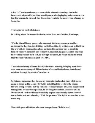 4:4–42). The discussioncovers some of the misunderstandings that exist
betweenJewishand Samaritan worshipers, while displaying a sincere concern
for this woman. In the end, this discussionresults in the conversionof many in
Samaria.
Tearing down walls of division
In talking about the reconciliationbetweenJews andGentiles, Paul says,
“Forhe himself is our peace, who has made the two groups one and has
destroyedthe barrier, the dividing wall of hostility, by setting aside in his flesh
the law with its commands and regulations. His purpose was to create in
himself one new humanity out of the two, thus making peace, and in one body
to reconcile both of them to God through the cross, by which he put to death
their hostility” (Ephesians 2:14–16, NIV).
The entire ministry of Jesus destroyedwalls of hostility, bringing near those
who were once estranged. This ministry of reconciliationis one that should
continue through the work of the church.
Scripture emphasizes that the enemy comes to stealand destroywhile Jesus
came to bring us life (John 10:10). It's not difficult to see how the enemy
thwarts living joyfully, but we can also see the abundant life Jesus experienced
through His love and compassion. In the Magdalena film, the scene ofThe
Woman with the Blood Issue beautifully depicts the sincerity Jesus showed
towards the outcasts ofsociety. With the powerof His Spirit, we canlive in the
same way.
Share this post with those who need to experience Christ’s love!
 