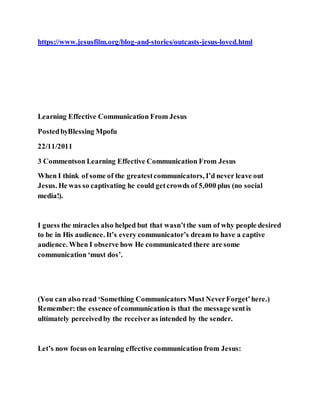 https://www.jesusfilm.org/blog-and-stories/outcasts-jesus-loved.html
Learning Effective Communication From Jesus
PostedbyBlessing Mpofu
22/11/2011
3 Commentson Learning Effective Communication From Jesus
When I think of some of the greatestcommunicators, I’d never leave out
Jesus. He was so captivating he could getcrowds of 5,000 plus (no social
media!).
I guess the miracles also helped but that wasn’tthe sum of why people desired
to be in His audience. It’s every communicator’s dream to have a captive
audience. When I observe how He communicated there are some
communication ‘must dos’.
(You can also read ‘Something Communicators Must NeverForget’here.)
Remember: the essence ofcommunication is that the message sentis
ultimately perceivedby the receiveras intended by the sender.
Let’s now focus on learning effective communication from Jesus:
 