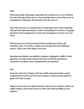 Why?
When interacting with people, especiallyfrom a platform it is easyto fall into
the trap of having all the answers. Jesususedquestions as one of the means to
communicate with people. He obviously knew the answers.
One of the bestways to communicate is not through answers but responding
with questions.Questionshelp us realize certainthings for ourselves. Engaging
questions in the learning process means the learning process is not a one way
street.
When learners are actively involved in the learning process they will
remember more. For leaders, asking your team questions also challenges
motives. This is one of the things Jesus used.
Questions also help the one (initially) asking in weighing the validity of their
questions. Too many leaders ignore the powerof rhetoric questions as
statements. To enhance your communication, use questions.
Like
Jesus also useda lot of imagery. Because ofthe eagernessto make a point,
communicators tend to cut to the heart. Imagery cangive greaterimpact to
points you’d like to make.
Imagery also needs you to understand the contextof your audience. When you
employ imagery ensure that you do so with a clearunderstanding of your
audience.
 