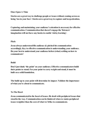 Once Upon A Time
Stories are a greatway to challenge people or issues without coming acrossas
being ‘too in your face’. Stories are a greatway to capture and keepattention.
Capturing and maintaining your audience’s attention is necessaryfor effective
communication. Communication that doesn’t engage the ‘listeners’
imagination will not have any hooks to enable ‘sticky learning’.
Pitch
Jesus always understoodHis audience & pitched his communication
accordingly. Key to effective communication is understanding your audience.
Do your bestto understand your audience before (what) settling on how to
communicate!
Build
Don’t just dunk ‘the point’ on your audience. Effective communicators build
their points to stand. Foryour point to carry weight and stand, it must be
built on a solid foundation.
The build up to your point will determine its impact. Validate the importance
of what you’re about to communicate.
To The Heart
Jesus communicatedto the heart of issues. He dealt with peripheral issues that
stoodin the way. Communication can be hindered when we make peripheral
issues weightierthan the core of what we’d like to communicate.
 