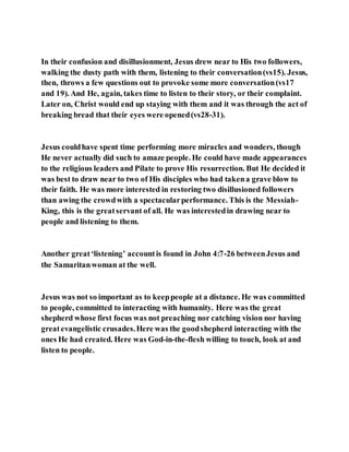 In their confusion and disillusionment, Jesus drew near to His two followers,
walking the dusty path with them, listening to their conversation(vs15). Jesus,
then, throws a few questions out to provoke some more conversation(vs17
and 19). And He, again, takes time to listen to their story, or their complaint.
Later on, Christ would end up staying with them and it was through the act of
breaking bread that their eyes were opened(vs28-31).
Jesus couldhave spent time performing more miracles and wonders, though
He never actually did such to amaze people. He could have made appearances
to the religious leaders and Pilate to prove His resurrection. But He decided it
was best to draw near to two of His disciples who had takena grave blow to
their faith. He was more interested in restoring two disillusioned followers
than awing the crowdwith a spectacularperformance. This is the Messiah-
King, this is the greatservant of all. He was interestedin drawing near to
people and listening to them.
Another great‘listening’ accountis found in John 4:7-26 betweenJesus and
the Samaritanwoman at the well.
Jesus was not so important as to keeppeople at a distance. He was committed
to people, committed to interacting with humanity. Here was the great
shepherd whose first focus was not preaching nor catching vision nor having
greatevangelistic crusades.Here was the goodshepherd interacting with the
ones He had created. Here was God-in-the-flesh willing to touch, look at and
listen to people.
 