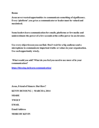 Bonus
Jesus neverwastedopportunities to communicate something of significance.
Every ‘platform’ you getas a communicatoror leadermust be valued and
maximised.
Some leaders leave communication for emails, platforms or few media and
underestimate the power of a few seconds atthe coffee pot or in an elevator.
Use every objectlessonyou can find. Don’t wait for a big audience and a
microphone to communicate important truths or values in your organisation.
Use eachopportunity wisely.
What would you add? What do you feelyou need to use more of in your
communication?
https://blessing.im/learn-communication/
Jesus, Friend of Sinners: But How?
KEVIN DEYOUNG | MARCH 4, 2014
SHARE
TWEET
EMAIL
Email Address
MORE BY KEVIN
 