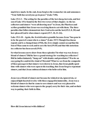 much love much. In the end, Jesus forgives the woman her sin and announces
“Your faith has savedyou; go in peace” (Luke 7:50).
Luke 15:1-2 – The setting for the parables of the lost sheep, lostcoin, and lost
son of Luke 15 is found in the first two verses of that chapter. As the tax
collectors andsinners “were all drawing near” to Jesus, the Phariseesand
scribes grumbled that Jesus was receiving them to eatwith them. The three
parables that follow demonstrate how Godseeks outthe lost(15:3, 8, 20) and
how pleasedGod is when sinners repent (15:7, 10, 21-24).
Luke 19:1-10 – Again, the Jewishleaders grumble because Jesus “has gone in
to be the guestof a man who is a sinner” (Luke 19:7) Though Zacchaeus
repents and is a changedman (19:8), the Jews simply cannot acceptthat the
Son of Man came to seek and to save the lost(19:10) and that this notorious
tax collectorhas beensaved (19:9).
So what lessons canwe draw from these episodes?In what waywas Jesus a
friend of sinners? Did he have a grand strategyfor reaching tax collectors?
Did he indiscriminately “hang out” with drunks and prostitutes? Was he an
easygoing live-and-let-live kind of Messiah?Whatwe see from the composite
of these passagesis that sinners were drawn to Jesus, that Jesus gladlyspent
time with sinners who were open to his teaching, that Jesus forgave repentant
sinners, and that Jesus embracedsinners who believed in him.
Jesus was a friend of sinners not because he winked at sin, ignored sin, or
enjoyed light-hearted revelry with those engagedin immorality. Jesus was a
friend of sinners in that he came to save sinners and was very pleasedto
welcome sinners who were open to the gospel, sorryfor their sins, and on their
way to putting their faith in Him.
How did Jesus interactwith children?
 