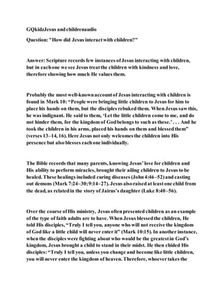 GQkidzJesus andchildrenaudio
Question:"How did Jesus interactwith children?"
Answer: Scripture records few instances ofJesus interacting with children,
but in eachone we see Jesus treatthe children with kindness and love,
therefore showing how much He values them.
Probably the most well-knownaccountof Jesus interacting with children is
found in Mark 10: “People were bringing little children to Jesus for him to
place his hands on them, but the disciples rebuked them. When Jesus saw this,
he was indignant. He said to them, ‘Let the little children come to me, and do
not hinder them, for the kingdom of Godbelongs to such as these.’. . . And he
took the children in his arms, placed his hands on them and blessedthem”
(verses 13–14, 16). Here Jesus not only welcomesthe children into His
presence but also blesses eachone individually.
The Bible records that many parents, knowing Jesus’love for children and
His ability to perform miracles, brought their ailing children to Jesus to be
healed. These healings included curing diseases (John4:46–52)and casting
out demons (Mark 7:24–30;9:14–27). Jesus alsoraisedat leastone child from
the dead, as relatedin the story of Jairus’s daughter (Luke 8:40–56).
Over the course ofHis ministry, Jesus oftenpresented children as an example
of the type of faith adults are to have. When Jesus blessedthe children, He
told His disciples, “Truly I tell you, anyone who will not receive the kingdom
of God like a little child will never enter it” (Mark 10:15). In another instance,
when the disciples were fighting about who would be the greatestin God’s
kingdom, Jesus brought a child to stand in their midst. He then chided His
disciples:“Truly I tell you, unless you change and become like little children,
you will never enter the kingdom of heaven. Therefore, whoevertakes the
 