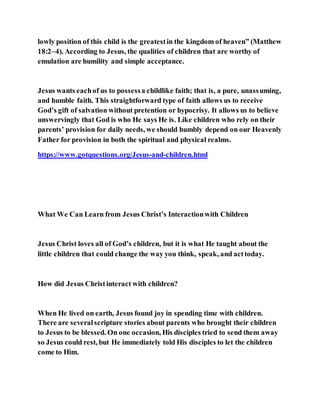 lowly position of this child is the greatestin the kingdom of heaven” (Matthew
18:2–4). According to Jesus, the qualities of children that are worthy of
emulation are humility and simple acceptance.
Jesus wants eachof us to possessa childlike faith; that is, a pure, unassuming,
and humble faith. This straightforward type of faith allows us to receive
God’s gift of salvation without pretention or hypocrisy. It allows us to believe
unswervingly that God is who He says He is. Like children who rely on their
parents’ provision for daily needs, we should humbly depend on our Heavenly
Father for provision in both the spiritual and physical realms.
https://www.gotquestions.org/Jesus-and-children.html
What We Can Learn from Jesus Christ’s Interactionwith Children
Jesus Christ loves all of God’s children, but it is what He taught about the
little children that could change the way you think, speak, and acttoday.
How did Jesus Christinteract with children?
When He lived on earth, Jesus found joy in spending time with children.
There are severalscripture stories about parents who brought their children
to Jesus to be blessed. On one occasion, His disciples tried to send them away
so Jesus could rest, but He immediately told His disciples to let the children
come to Him.
 