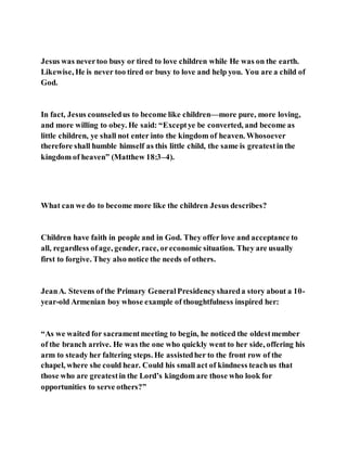 Jesus was nevertoo busy or tired to love children while He was on the earth.
Likewise, He is never too tired or busy to love and help you. You are a child of
God.
In fact, Jesus counseledus to become like children—more pure, more loving,
and more willing to obey. He said: “Exceptye be converted, and become as
little children, ye shall not enter into the kingdom of heaven. Whosoever
therefore shall humble himself as this little child, the same is greatestin the
kingdom of heaven” (Matthew 18:3–4).
What can we do to become more like the children Jesus describes?
Children have faith in people and in God. They offer love and acceptance to
all, regardless ofage, gender, race, oreconomic situation. They are usually
first to forgive. They also notice the needs of others.
JeanA. Stevens of the Primary GeneralPresidencyshareda story about a 10-
year-old Armenian boy whose example of thoughtfulness inspired her:
“As we waited for sacramentmeeting to begin, he noticed the oldestmember
of the branch arrive. He was the one who quickly went to her side, offering his
arm to steady her faltering steps. He assistedher to the front row of the
chapel, where she could hear. Could his small act of kindness teachus that
those who are greatestin the Lord’s kingdom are those who look for
opportunities to serve others?”
 