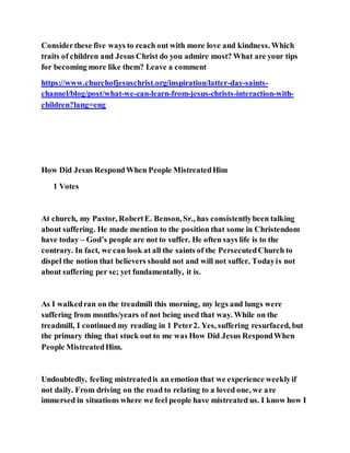 Considerthese five ways to reach out with more love and kindness. Which
traits of children and Jesus Christ do you admire most? What are your tips
for becoming more like them? Leave a comment
https://www.churchofjesuschrist.org/inspiration/latter-day-saints-
channel/blog/post/what-we-can-learn-from-jesus-christs-interaction-with-
children?lang=eng
How Did Jesus RespondWhen People MistreatedHim
1 Votes
At church, my Pastor, RobertE. Benson, Sr., has consistentlybeen talking
about suffering. He made mention to the position that some in Christendom
have today – God’s people are not to suffer. He often says life is to the
contrary. In fact, we can look at all the saints of the PersecutedChurch to
dispel the notion that believers should not and will not suffer. Todayis not
about suffering per se; yet fundamentally, it is.
As I walkedran on the treadmill this morning, my legs and lungs were
suffering from months/years of not being used that way. While on the
treadmill, I continued my reading in 1 Peter2. Yes, suffering resurfaced, but
the primary thing that stuck out to me was How Did Jesus RespondWhen
People MistreatedHim.
Undoubtedly, feeling mistreatedis an emotion that we experience weeklyif
not daily. From driving on the road to relating to a loved one, we are
immersed in situations where we feel people have mistreated us. I know how I
 