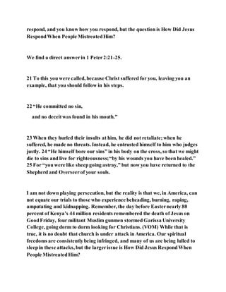 respond, and you know how you respond, but the question is How Did Jesus
RespondWhen People MistreatedHim?
We find a direct answerin 1 Peter2:21-25.
21 To this you were called, because Christ suffered for you, leaving you an
example, that you should follow in his steps.
22 “He committed no sin,
and no deceitwas found in his mouth.”
23 When they hurled their insults at him, he did not retaliate;when he
suffered, he made no threats. Instead, he entrusted himself to him who judges
justly. 24 “He himself bore our sins” in his body on the cross, so that we might
die to sins and live for righteousness;“by his wounds you have been healed.”
25 For “you were like sheepgoing astray,” but now you have returned to the
Shepherd and Overseerof your souls.
I am not down playing persecution, but the reality is that we, in America, can
not equate our trials to those who experience beheading, burning, raping,
amputating and kidnapping. Remember, the day before Easternearly 80
percent of Kenya’s 44 million residents remembered the death of Jesus on
GoodFriday, four militant Muslim gunmen stormed Garissa University
College, going dorm to dorm looking for Christians. (VOM) While that is
true, it is no doubt that church is under attack in America. Our spiritual
freedoms are consistentlybeing infringed, and many of us are being lulled to
sleepin these attacks, but the largerissue is How Did Jesus RespondWhen
People MistreatedHim?
 