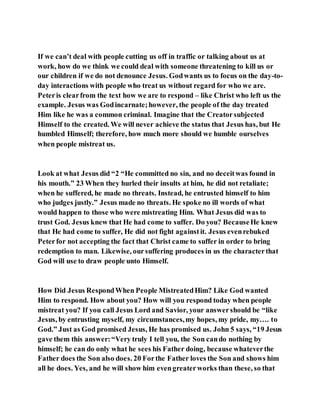 If we can’t deal with people cutting us off in traffic or talking about us at
work, how do we think we could deal with someone threatening to kill us or
our children if we do not denounce Jesus. Godwants us to focus on the day-to-
day interactions with people who treat us without regard for who we are.
Peteris clearfrom the text how we are to respond – like Christ who left us the
example. Jesus was Godincarnate;however, the people of the day treated
Him like he was a common criminal. Imagine that the Creatorsubjected
Himself to the created. We will never achieve the status that Jesus has, but He
humbled Himself; therefore, how much more should we humble ourselves
when people mistreat us.
Look at what Jesus did “2 “He committed no sin, and no deceitwas found in
his mouth.” 23 When they hurled their insults at him, he did not retaliate;
when he suffered, he made no threats. Instead, he entrusted himself to him
who judges justly.” Jesus made no threats. He spoke no ill words of what
would happen to those who were mistreating Him. What Jesus did was to
trust God. Jesus knew that He had come to suffer. Do you? BecauseHe knew
that He had come to suffer, He did not fight againstit. Jesus evenrebuked
Peterfor not accepting the fact that Christ came to suffer in order to bring
redemption to man. Likewise, oursuffering produces in us the characterthat
God will use to draw people unto Himself.
How Did Jesus RespondWhen People MistreatedHim? Like God wanted
Him to respond. How about you? How will you respond today when people
mistreat you? If you call Jesus Lord and Savior, your answershould be “like
Jesus, by entrusting myself, my circumstances,my hopes, my pride, my…. to
God.” Just as God promised Jesus, He has promised us. John 5 says, “19 Jesus
gave them this answer:“Very truly I tell you, the Son cando nothing by
himself; he can do only what he sees his Father doing, because whateverthe
Father does the Son also does. 20 Forthe Father loves the Son and shows him
all he does. Yes, and he will show him evengreaterworks than these, so that
 