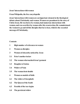 Jesus'interactions with women
From Wikipedia, the free encyclopedia
Jesus'interactions with women are an important element in the theological
debate about Christianity and women. Women are prominent in the story of
Christ Jesus. He was born of a woman, had numerous interactions with
women, and was seenfirst by women after his resurrection. He commissioned
the womento go and tell his disciples that he is risen, which is the essential
messageofChristianity.
Contents
1 High number of references to women
2 Women as disciples
3 Women of obscurity noticedby Jesus
3.1 Peter's mother-in-law
3.2 The woman who touched Jesus'garment
3.3 Daughterof Jairus
3.4 Widow of Nain
3.5 The woman bent double
4 Women as models of faith
4.1 The widow of Zarephath
4.2 The Queenof the South
4.3 Parable of the ten virgins
4.4 The persistentwidow
 