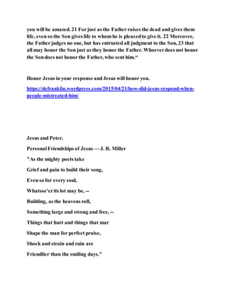 you will be amazed. 21 Forjust as the Father raises the dead and gives them
life, even so the Son gives life to whom he is pleasedto give it. 22 Moreover,
the Fatherjudges no one, but has entrusted all judgment to the Son, 23 that
all may honor the Son just as they honor the Father. Whoeverdoes not honor
the Sondoes not honor the Father, who sent him.“
Honor Jesus in your response and Jesus will honor you.
https://defranklin.wordpress.com/2015/04/21/how-did-jesus-respond-when-
people-mistreated-him/
Jesus and Peter.
PersonalFriendships of Jesus — J. R. Miller
"As the mighty poets take
Grief and pain to build their song,
Even so for every soul,
Whatsoe'erits lot may be, --
Building, as the heavens roll,
Something large and strong and free, --
Things that hurt and things that mar
Shape the man for perfect praise,
Shock and strain and ruin are
Friendlier than the smiling days."
 