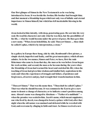 Our first glimpse of Simon in the New Testamentis as he was being
introduced to Jesus. It was beside the Jordan. His brother had brought him;
and that moment a friendship began which not only was of infinite and eternal
importance to Simon himself, but which has left incalculable blessing in the
world.
Jesus lookedathim intently, with deep, penetrating gaze. He saw into his very
soul. He read his character;not only what he was then, but the possibilities of
his life, -- what he would become under the powerof grace. He then gave him
a new name. "When Jesus beheldhim, he said. Thou art Simon: ... thou shalt
be called Cephas, which is by interpretation, a stone."
In a gallery in Europe there hang, side by side, Rembrandt's first picture, a
simple sketch, imperfectand faulty, and his greatmasterpiece, which all men
admire. So in the two names, Simon and Peter, we have, first the rude
fisherman who came to Jesus that day, the man as he was before Jesus began
his work on him; and second, the man as he became during the years when
the friendship of Jesus had warmed his heart and enriched his life; when the
teaching of Jesus had given him wisdom and kindled holy aspirations in his
soul; and when the experiences ofstruggle and failure, of penitence and
forgiveness, ofsorrow and joy, had wrought their transformations in him.
"Thou art Simon." That was his name then. "Thoushalt be calledCephas."
That was what he should become. It was commonin the Eastto give a new
name to denote a change of character, or to indicate a man's position among
men. Abram's name was changedto Abraham -- "Fatherof a multitude" --
when the promise was sealedto him. Jacob's name, which meant supplanter,
one who lived by deceit, was changedto Israel, a prince with God, after that
night when the old nature was maimed and defeatedwhile he wrestledwith
God, and overcame by clinging in faith and trust. So Simon receiveda new
 