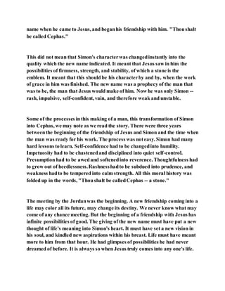 name when he came to Jesus, and beganhis friendship with him. "Thoushalt
be called Cephas."
This did not mean that Simon's characterwas changedinstantly into the
quality which the new name indicated. It meant that Jesus saw in him the
possibilities of firmness, strength, and stability, of which a stone is the
emblem. It meant that this should be his characterby and by, when the work
of grace in him was finished. The new name was a prophecy of the man that
was to be, the man that Jesus would make of him. Now he was only Simon --
rash, impulsive, self-confident, vain, and therefore weak and unstable.
Some of the processes in this making of a man, this transformation of Simon
into Cephas, we may note as we read the story. There were three years
betweenthe beginning of the friendship of Jesus and Simon and the time when
the man was ready for his work. The process was noteasy. Simon had many
hard lessons to learn. Self-confidence had to be changedinto humility.
Impetuosity had to be chastenedand disciplined into quiet self-control.
Presumption had to be awedand softenedinto reverence. Thoughtfulness had
to grow out of heedlessness.Rashnesshadto be subdued into prudence, and
weakness hadto be tempered into calm strength. All this moral history was
folded up in the words, "Thoushalt be calledCephas -- a stone."
The meeting by the Jordanwas the beginning. A new friendship coming into a
life may color all its future, may change its destiny. We never know what may
come of any chance meeting. But the beginning of a friendship with Jesus has
infinite possibilities of good. The giving of the new name must have put a new
thought of life's meaning into Simon's heart. It must have set a new vision in
his soul, and kindled new aspirations within his breast. Life must have meant
more to him from that hour. He had glimpses of possibilities he had never
dreamed of before. It is always so when Jesus truly comes into any one's life.
 