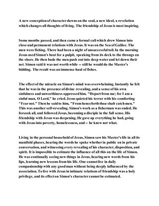 A new conceptionof characterdawns on the soul, a new ideal, a revelation
which changes all thoughts of living. The friendship of Jesus is most inspiring.
Some months passed, and then came a formal callwhich drew Simon into
close and permanent relations with Jesus. It was on the Sea ofGalilee. The
men were fishing. There had been a night of unsuccessfultoil. In the morning
Jesus usedSimon's boat for a pulpit, speaking from its deck to the throngs on
the shore. He then bade the men push out into deep waterand let down their
net. Simon said it was not worth while -- still he would do the Master's
bidding. The result was an immense haul of fishes.
The effectof the miracle on Simon's mind was overwhelming. Instantly he felt
that he was in the presence ofdivine revealing, and a sense of his own
sinfulness and unworthiness oppressedhim. "Departfrom me; for I am a
sinful man, O Lord," he cried. Jesus quieted his terror with his comforting
"Fearnot." Then he saidto him, "From henceforththou shalt catchmen."
This was another self-revealing. Simon's work as a fisherman was ended. He
forsook all, and followedJesus, becoming a disciple in the full sense. His
friendship with Jesus was deepening. He gave up everything he had, going
with Jesus into poverty, homelessness, and -- he knew not what.
Living in the personal householdof Jesus, Simon saw his Master's life in all its
manifold phases, hearing the words he spoke whetherin public on in private
conversation, and witnessing every revealing of his character, disposition, and
spirit. It is impossible to estimate the influence of all this on the life of Simon.
He was continually seeing new things in Jesus, hearing new words from his
lips, learning new lessons from his life. One cannotlive in daily
companionship with any goodman without being deeply influenced by the
association. To live with Jesus in intimate relations of friendship was a holy
privilege, and its effecton Simon's charactercannotbe estimated.
 