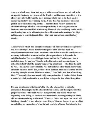 An event which must have had a greatinfluence on Simon was his callto be
an apostle. Notonly was he one of the Twelve, but his name came first -- it is
always given first. He was the most honored of all, was to be their leader,
occupying the first place among them. A true-hearted man is not elatedor
puffed up by such honoring as this. It humbles him, rather, because the
distinction brings with it a sense of responsibility. It awes a goodman to
become conscious thatGod is intrusting him with place and duty in the world,
and is using him to be a blessing to others. He must walk worthy of his high
calling. A new sanctity invests him -- the Lord has set him apart for holy
service.
Another event which had a marked influence on Simon was his recognitionof
the Messiahshipof Jesus. Justhow this great truth dawned upon his
consciousnesswe do not know, but there came a time when the convictionwas
so strong in him that he could not but give expressionto it. It was in the
neighborhood of Caesarea Philippi. Jesus had led the Twelve apart into a
secludedplace for prayer. There he askedthem two solemn questions. He
askedthem first what the people were saying about him -- who they thought
he was. The answershowedthat he was not understood by them; there were
different opinions about him, none of them correct. Thenhe askedthe Twelve
who they thought he was. Simon answered, "The Christ, the Son of the living
God." The confessionwas wonderfully comprehensive. It declaredthat Jesus
was the Messiah, and that he was a divine being -- the Son of the living God.
It was a greatmoment in Simon's life when he uttered this wonderful
confession. Jesus repliedwith a beatitude for Simon, and then spoke another
prophetic word: "Thouart Peter," using now the new name which was
beginning to be fitting, as the new man that was to be was growing out of the
old man that was being left behind. "Thou art Peter, and upon this rock I will
build my church." It was a further unveiling of Simon's future. It was in effect
an unfolding or expansion of what he had said when Simon first stoodbefore
 
