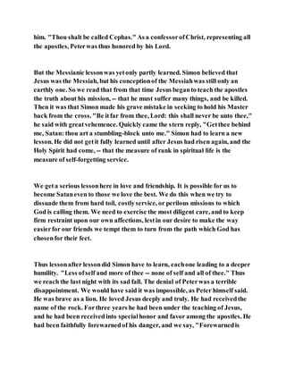 him. "Thou shalt be called Cephas." As a confessorofChrist, representing all
the apostles, Peterwas thus honored by his Lord.
But the Messianic lessonwas yetonly partly learned. Simon believed that
Jesus was the Messiah, but his conceptionof the Messiahwas still only an
earthly one. So we read that from that time Jesus beganto teach the apostles
the truth about his mission, -- that he must suffer many things, and be killed.
Then it was that Simon made his grave mistake in seeking to hold his Master
back from the cross. "Be itfar from thee, Lord: this shall never be unto thee,"
he said with greatvehemence. Quickly came the stern reply, "Getthee behind
me, Satan: thou art a stumbling-block unto me." Simon had to learn a new
lesson. He did not getit fully learned until after Jesus had risen again, and the
Holy Spirit had come, -- that the measure of rank in spiritual life is the
measure of self-forgetting service.
We geta serious lessonhere in love and friendship. It is possible for us to
become Sataneven to those we love the best. We do this when we try to
dissuade them from hard toil, costlyservice, or perilous missions to which
God is calling them. We need to exercise the most diligent care, and to keep
firm restraint upon our own affections, lestin our desire to make the way
easierfor our friends we tempt them to turn from the path which God has
chosenfor their feet.
Thus lessonafter lessondid Simon have to learn, eachone leading to a deeper
humility. "Less ofself and more of thee -- none of self and all of thee." Thus
we reach the last night with its sad fall. The denial of Peterwas a terrible
disappointment. We would have said it was impossible, as Peter himself said.
He was brave as a lion. He loved Jesus deeply and truly. He had receivedthe
name of the rock. Forthree years he had been under the teaching of Jesus,
and he had been receivedinto specialhonor and favor among the apostles. He
had been faithfully forewarnedof his danger, and we say, "Forewarnedis
 