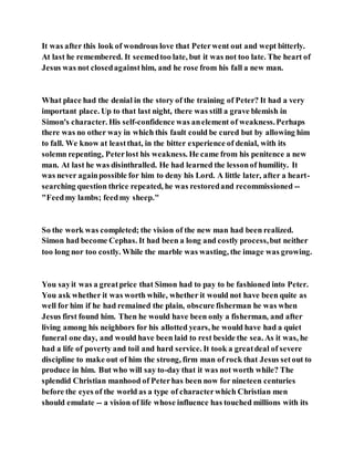 It was after this look of wondrous love that Peterwent out and wept bitterly.
At last he remembered. It seemedtoo late, but it was not too late. The heart of
Jesus was not closedagainsthim, and he rose from his fall a new man.
What place had the denial in the story of the training of Peter? It had a very
important place. Up to that last night, there was still a grave blemish in
Simon's character. His self-confidence was anelement of weakness.Perhaps
there was no other way in which this fault could be cured but by allowing him
to fall. We know at leastthat, in the bitter experience of denial, with its
solemn repenting, Peterlost his weakness. He came from his penitence a new
man. At last he was disinthralled. He had learned the lessonof humility. It
was never againpossible for him to deny his Lord. A little later, after a heart-
searching question thrice repeated, he was restoredand recommissioned --
"Feedmy lambs; feedmy sheep."
So the work was completed; the vision of the new man had been realized.
Simon had become Cephas. It had been a long and costly process,but neither
too long nor too costly. While the marble was wasting, the image was growing.
You sayit was a greatprice that Simon had to pay to be fashioned into Peter.
You ask whether it was worth while, whether it would not have been quite as
well for him if he had remained the plain, obscure fisherman he was when
Jesus first found him. Then he would have been only a fisherman, and after
living among his neighbors for his allotted years, he would have had a quiet
funeral one day, and would have been laid to rest beside the sea. As it was, he
had a life of poverty and toil and hard service. It took a greatdeal of severe
discipline to make out of him the strong, firm man of rock that Jesus setout to
produce in him. But who will say to-day that it was not worth while? The
splendid Christian manhood of Peterhas been now for nineteen centuries
before the eyes of the world as a type of characterwhich Christian men
should emulate -- a vision of life whose influence has touched millions with its
 