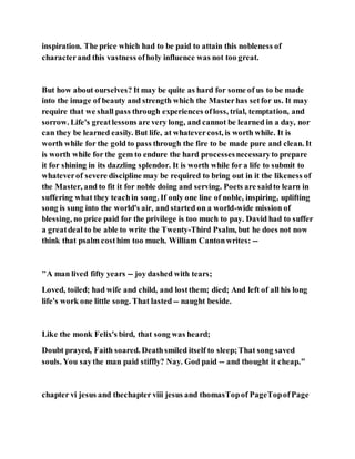 inspiration. The price which had to be paid to attain this nobleness of
characterand this vastness ofholy influence was not too great.
But how about ourselves? It may be quite as hard for some of us to be made
into the image of beauty and strength which the Masterhas setfor us. It may
require that we shall pass through experiences ofloss, trial, temptation, and
sorrow. Life's greatlessons are very long, and cannot be learned in a day, nor
can they be learned easily. But life, at whatevercost, is worth while. It is
worth while for the gold to pass through the fire to be made pure and clean. It
is worth while for the gem to endure the hard processesnecessaryto prepare
it for shining in its dazzling splendor. It is worth while for a life to submit to
whateverof severe discipline may be required to bring out in it the likeness of
the Master, and to fit it for noble doing and serving. Poets are saidto learn in
suffering what they teachin song. If only one line of noble, inspiring, uplifting
song is sung into the world's air, and started on a world-wide mission of
blessing, no price paid for the privilege is too much to pay. David had to suffer
a greatdeal to be able to write the Twenty-Third Psalm, but he does not now
think that psalm costhim too much. William Cantonwrites: --
"A man lived fifty years -- joy dashed with tears;
Loved, toiled; had wife and child, and lostthem; died; And left of all his long
life's work one little song. That lasted -- naught beside.
Like the monk Felix's bird, that song was heard;
Doubt prayed, Faith soared. Deathsmiled itself to sleep;That song saved
souls. You saythe man paid stiffly? Nay. God paid -- and thought it cheap."
chapter vi jesus and thechapter viii jesus and thomasTopof PageTopofPage
 