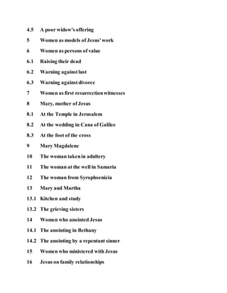 4.5 A poor widow's offering
5 Women as models of Jesus'work
6 Women as persons of value
6.1 Raising their dead
6.2 Warning againstlust
6.3 Warning againstdivorce
7 Women as first resurrectionwitnesses
8 Mary, mother of Jesus
8.1 At the Temple in Jerusalem
8.2 At the wedding in Cana of Galilee
8.3 At the foot of the cross
9 Mary Magdalene
10 The woman takenin adultery
11 The woman at the well in Samaria
12 The woman from Syrophoenicia
13 Mary and Martha
13.1 Kitchen and study
13.2 The grieving sisters
14 Women who anointed Jesus
14.1 The anointing in Bethany
14.2 The anointing by a repentant sinner
15 Women who ministered with Jesus
16 Jesus on family relationships
 