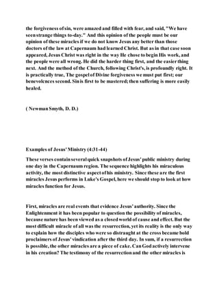 the forgiveness ofsin, were amazed and filled with fear, and said, "We have
seenstrange things to-day." And this opinion of the people must be our
opinion of these miracles if we do not know Jesus any better than those
doctors of the law at Capernaum had learned Christ. But as in that case soon
appeared, Jesus Christ was right in the way He chose to begin His work, and
the people were all wrong. He did the harder thing first, and the easierthing
next. And the method of the Church, following Christ's, is profoundly right. It
is practically true, The gospelof Divine forgiveness we must put first; our
benevolcnces second. Sinis first to be mastered;then suffering is more easily
healed.
( NewmanSmyth, D. D.)
Examples of Jesus'Ministry (4:31-44)
These verses containseveralquick snapshots ofJesus'public ministry during
one day in the Capernaum region. The sequence highlights his miraculous
activity, the most distinctive aspectofhis ministry. Since these are the first
miracles Jesus performs in Luke's Gospel, here we should stop to look at how
miracles function for Jesus.
First, miracles are real events that evidence Jesus'authority. Since the
Enlightenment it has been popular to question the possibility of miracles,
because nature has been viewed as a closedworld of cause and effect. But the
most difficult miracle of all was the resurrection, yet its reality is the only way
to explain how the disciples who were so distraught at the cross became bold
proclaimers of Jesus'vindication after the third day. In sum, if a resurrection
is possible, the other miracles are a piece of cake. CanGodactively intervene
in his creation? The testimony of the resurrectionand the other miracles is
 